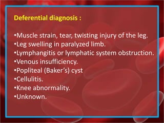 Deferential diagnosis :
•Muscle strain, tear, twisting injury of the leg.
•Leg swelling in paralyzed limb.
•Lymphangitis or lymphatic system obstruction.
•Venous insufficiency.
•Popliteal (Baker’s) cyst
•Cellulitis.
•Knee abnormality.
•Unknown.
 