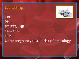 Lab testing:
CBC.
PH.
PT, PTT, INR
Cr--- GFR
LFTs
Urine pregnancy test --- risk of teratology
 