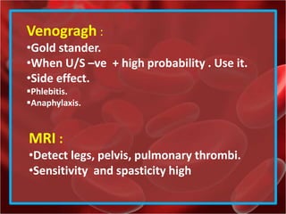 Venogragh :
•Gold stander.
•When U/S –ve + high probability . Use it.
•Side effect.
Phlebitis.
Anaphylaxis.
MRI :
•Detect legs, pelvis, pulmonary thrombi.
•Sensitivity and spasticity high
 