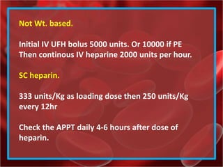 Not Wt. based.
Initial IV UFH bolus 5000 units. Or 10000 if PE
Then continous IV heparine 2000 units per hour.
SC heparin.
333 units/Kg as loading dose then 250 units/Kg
every 12hr
Check the APPT daily 4-6 hours after dose of
heparin.
 