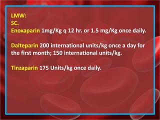 LMW:
SC.
Enoxaparin 1mg/Kg q 12 hr. or 1.5 mg/Kg once daily.
Dalteparin 200 international units/kg once a day for
the first month; 150 international units/kg.
Tinzaparin 175 Units/kg once daily.
 