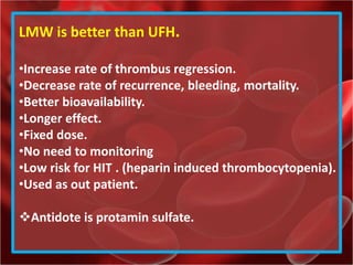 LMW is better than UFH.
•Increase rate of thrombus regression.
•Decrease rate of recurrence, bleeding, mortality.
•Better bioavailability.
•Longer effect.
•Fixed dose.
•No need to monitoring
•Low risk for HIT . (heparin induced thrombocytopenia).
•Used as out patient.
Antidote is protamin sulfate.
 
