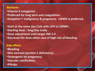 Warfarin:
•Vitamin K antagonist .
•Preferred for long term anti coagulation.
•Exception malignancy & pregnancy. LMWH is preferred.
•Start at the same day (1st) with UFH or LMWH .
•Starting dose : 5mg/day orally .
•Dose adjustment until target INR 2-3 .
•Decrease the dose when case of high risk of bleeding.
Side effect:
•Bleeding
•Skin necrosis (protein C deficiency) .
•Teratogenic for pregnancy.
•Vascular calcification.
•Allergy.
 