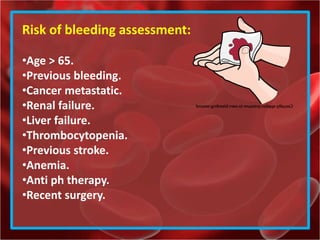 Risk of bleeding assessment:
•Age > 65.
•Previous bleeding.
•Cancer metastatic.
•Renal failure.
•Liver failure.
•Thrombocytopenia.
•Previous stroke.
•Anemia.
•Anti ph therapy.
•Recent surgery.
 