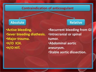 Contraindication of anticoagulant
Absolute Relative
•Recurrent bleeding from GI
•Intracranial or spinal
tumor.
•Abdominal aortic
aneurysm.
•Stable aortic dissection.
•Active bleeding.
•Sever bleeding diathesis.
•Major trauma.
•H/O ICH.
•H/O HIT.
 