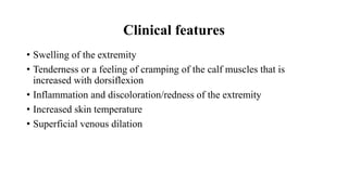 Clinical features
• Swelling of the extremity
• Tenderness or a feeling of cramping of the calf muscles that is
increased with dorsiflexion
• Inflammation and discoloration/redness of the extremity
• Increased skin temperature
• Superficial venous dilation
 