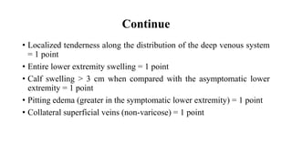 Continue
• Localized tenderness along the distribution of the deep venous system
= 1 point
• Entire lower extremity swelling = 1 point
• Calf swelling > 3 cm when compared with the asymptomatic lower
extremity = 1 point
• Pitting edema (greater in the symptomatic lower extremity) = 1 point
• Collateral superficial veins (non-varicose) = 1 point
 