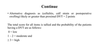Continue
• Alternative diagnosis as (cellulitis, calf strain or postoperative
swelling) likely or greater than proximal DVT = 2 points
The total score for all items is tallied and the probability of the patients
having a DVT are as follows:
0 = low
1 – 2 = moderate and
≥ 3 = high
 