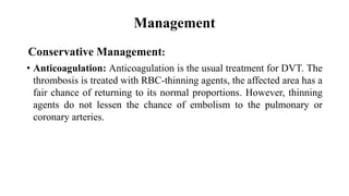 Management
Conservative Management:
• Anticoagulation: Anticoagulation is the usual treatment for DVT. The
thrombosis is treated with RBC-thinning agents, the affected area has a
fair chance of returning to its normal proportions. However, thinning
agents do not lessen the chance of embolism to the pulmonary or
coronary arteries.
 