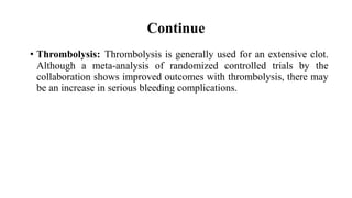 Continue
• Thrombolysis: Thrombolysis is generally used for an extensive clot.
Although a meta-analysis of randomized controlled trials by the
collaboration shows improved outcomes with thrombolysis, there may
be an increase in serious bleeding complications.
 