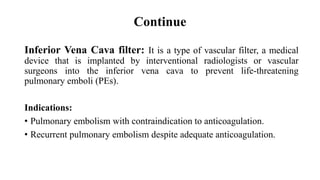 Continue
Inferior Vena Cava filter: It is a type of vascular filter, a medical
device that is implanted by interventional radiologists or vascular
surgeons into the inferior vena cava to prevent life-threatening
pulmonary emboli (PEs).
Indications:
• Pulmonary embolism with contraindication to anticoagulation.
• Recurrent pulmonary embolism despite adequate anticoagulation.
 