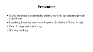 Prevention
• Taking anticoagulants (heparin, aspirin, warfarin, apixaban) to prevent
a blood clot.
• Exercising lower leg muscles to improve circulation of blood in legs.
• Uses of compression stockings.
• Quitting smoking.
 