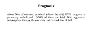 Prognosis
About 20% of untreated proximal (above the calf) DVTs progress to
pulmonary emboli and 10-20% of these are fatal. With aggressive
anticoagulant therapy, the mortality is decreased 5 to 10 fold.
 