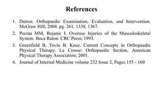 References
1. Dutton. Orthopaedic Examination, Evaluation, and Intervention.
McGraw Hill; 2004. pg. 261, 1338, 1367.
2. Pecina MM, Bojanic I. Overuse Injuries of the Musculoskeletal
System. Boca Raton: CRC Press; 1993.
3. Greenfield B, Tovin B. Knee. Current Concepts in Orthopaedic
Physical Therapy. La Crosse: Orthopaedic Section, American
Physical Therapy Association; 2001.
4. Journal of Internal Medicine volume 232 Issue 2, Pages 155 - 160
 