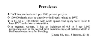 Prevalence
 DVT is occur in about 1 per 1000 persons per year.
 100,000 deaths may be directly or indirectly related to DVT.
 In 43 out of 100 patients with acute spinal cord injury were found to
have DVT in the lower extremities.
 In pregnant women, it has an incidence of 0.5 to 7 per 1,000
pregnancies and is the second most common cause of maternal death in
developed countries after bleeding.
(Chung SB, et al. J Trauma. 2011)
 