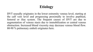 Etiology
DVT ususally originates in the lower extremity venous level, starting at
the calf vein level and progressing proximally to involve popliteal,
femoral or iliac system. The frequent causes of DVT are due to
augmentation of venous stasis due to immobilization or central venous
obstruction. Increased blood viscosity may decrease venous blood flow.
80-90 % pulmonary emboli originates here.
 