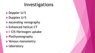 Investigations
 Doppler U/S
 Dupplex U/S
 Ascending venography
 Enhanced helical CT
 I 125 fibrinogen uptake
 Plethysmography
 Venous manometry
 laboratory
 
