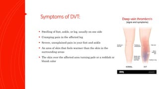 Symptoms ofDVT:
 Swelling of foot, ankle, or leg, usually on one side
 Cramping pain in the affected leg
 Severe, unexplained pain in your foot and ankle
 An area of skin that feels warmer than the skin in the
surrounding areas
 The skin over the affected area turning pale or a reddish or
bluish color
 