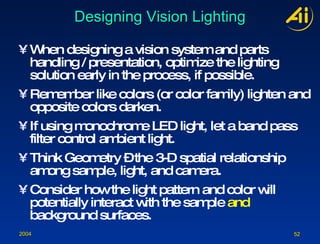 Designing Vision Lighting When designing a vision system and parts handling / presentation, optimize the lighting solution early in the process, if possible. Remember like colors (or color family) lighten and opposite colors darken. If using monochrome LED light, let a band pass filter control ambient light. Think Geometry – the 3-D spatial relationship among sample, light, and camera. Consider how the light pattern and color will potentially interact with the sample  and  background surfaces. 