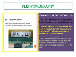 PLETHYSMOGRAPHY
IMPEDANCE PLETHYSMOGRAPHY:
 Principle- Blood volume changes in the
leg lead to changes in electrical resistance.
 Venous return in the lower extremity is
occluded by inflation of a thigh cuff, and
then the cuff is released, resulting in a
decrease in calf blood volume.
 Any obstruction of the proximal veins
diminishes the volume change, which is
detected by measuring changes in
electrical resistance (impedance) over the
calf.
 
