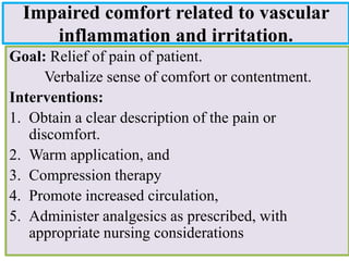 Impaired comfort related to vascular
inflammation and irritation.
Goal: Relief of pain of patient.
Verbalize sense of comfort or contentment.
Interventions:
1. Obtain a clear description of the pain or
discomfort.
2. Warm application, and
3. Compression therapy
4. Promote increased circulation,
5. Administer analgesics as prescribed, with
appropriate nursing considerations
 