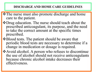DISCHARGE AND HOME CARE GUIDELINES
The nurse must also promote discharge and home
care to the patient.
Drug education. The nurse should teach about the
prescribed anticoagulant, its purpose, and the need
to take the correct amount at the specific times
prescribed.
Blood tests. The patient should be aware that
periodic blood tests are necessary to determine if a
change in medication or dosage is required.
Avoid alcohol. A person who refuses to discontinue
the use of alcohol should not receive anticoagulants
because chronic alcohol intake decreases their
effectiveness.
 