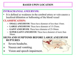 BASED UPON LOCATION
INTRACRANIAL ANEURYSM:
• It is defined as weakness in the cerebral artery or vein causes a
localized dilatation or ballooning of the blood vessel
CLASSIFICATION:
– SMALLANEURYSM: These have diameter of less than 15mm.
– LARGE ANEURYSM: These have diameter of 15-25mm.
– GAINT ANEURYSM: These have diameter of 25-50mm.
– SUPER GAINT ANEURYSM: These have diameter of more than
50mm.
SIGNS AND SYMPTOMS BEFORE LARGE ANEURYSM
RUPTURES
 Severe headache.
 Nausea and vomiting.
 Vision and speech impairment.
 