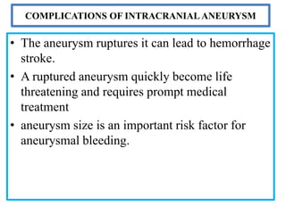 COMPLICATIONS OF INTRACRANIAL ANEURYSM
• The aneurysm ruptures it can lead to hemorrhage
stroke.
• A ruptured aneurysm quickly become life
threatening and requires prompt medical
treatment
• aneurysm size is an important risk factor for
aneurysmal bleeding.
 