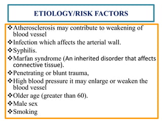 ETIOLOGY/RISK FACTORS
Atherosclerosis may contribute to weakening of
blood vessel
Infection which affects the arterial wall.
Syphilis.
Marfan syndrome (An inherited disorder that affects
connective tissue).
Penetrating or blunt trauma,
High blood pressure it may enlarge or weaken the
blood vessel
Older age (greater than 60).
Male sex
Smoking
 