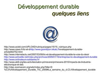 http://www.acidd.com/UPLOAD/rubrique/pages/15/15_rubrique.php http://www.cawa.fr/tic-et-d http://www.grandlyon.kikalu.fr eveloppement-durable-article002752.html http://www.internetactu.net/2007/03/08/tic-et-developpement-durable-la-voie-du-desir http://www.activeille.net/index.php/archives/2009/01/16/entreprise-tic-developpement-durable http://www.ordinateurs-solidaires.fr/ http://www.aldil.org/les-activites/salon-primevere/primevere-2010/impacts-de-lindustrie-electronique-et-des http://rdac.zoomacom.org/wiki/index.php?title=D%C3%A9veloppement_Durable_TIC_2009#La_semaine_du_d.C3.A9veloppement_durable Développement durable quelques liens 