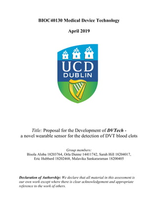 BIOC40130 Medical Device Technology
April 2019
Title: Proposal for the Development of DVTech -
a novel wearable sensor for the detection of DVT blood clots
Group members:
Bisola Aloba 18203764, Orla Dunne 14411742, Sarah Hill 18204017,
Eric Hubbard 18202468, Malavika Sankararaman 18200405
Declaration of Authorship: We declare that all material in this assessment is
our own work except where there is clear acknowledgement and appropriate
reference to the work of others.
 