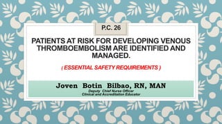 P.C. 26
PATIENTS AT RISK FOR DEVELOPING VENOUS
THROMBOEMBOLISM ARE IDENTIFIED AND
MANAGED.
( ESSENTIAL SAFETY REQUIREMENTS )
Joven Botin Bilbao, RN, MAN
Deputy Chief Nurse Officer
Clinical and Accreditation Educator
 