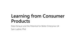 Learning from Consumer
Products
Data Exhaust and the Potential for Better Enterprise UX
Sam Ladner, Phd
 
