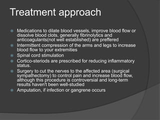 Treatment approach
 Medications to dilate blood vessels, improve blood flow or
dissolve blood clots, generally fibrinolytics and
anticoagulants(not well established) are preffered
 Intermittent compression of the arms and legs to increase
blood flow to your extremities
 Spinal cord stimulation
 Cortico-steriods are prescribed for reducing inflammatory
status.
 Surgery to cut the nerves to the affected area (surgical
sympathectomy) to control pain and increase blood flow,
although this procedure is controversial and long-term
results haven't been well-studied
 Amputation, if infection or gangrene occurs
 