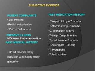 PATIENT COMPLAINTS
• Leg swelling,
•Redish colourisation
• Pain in calf muscle
PAST MEDICAL HISTORY
• H/O rt brachial artery
occlusion with middle finger
gangrene
• T.Aspirin 75mg – 7 months
•T.Atorvas 20mg- 7 months
•C. cephalexin-5 days
•T.dilnip 10mg- 2months
•T.prednisolone-2 months
•T.Acton(para) 50Omg
•T. Pregabalin
•T.Amitrypyiline
PRESENT ILLNESS
:h/O lower limb clauduation
PAST MEDICATION HISTORY
 
