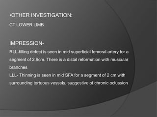 •OTHER INVESTIGATION:
CT LOWER LIMB
IMPRESSION-
RLL-filling defect is seen in mid superficial femoral artery for a
segment of 2.9cm. There is a distal reformation with muscular
branches
LLL- Thinning is seen in mid SFA for a segment of 2 cm with
surrounding tortuous vessels, suggestive of chronic oclussion
 