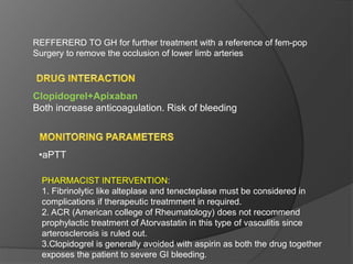 Clopidogrel+Apixaban
Both increase anticoagulation. Risk of bleeding
•aPTT
REFFERERD TO GH for further treatment with a reference of fem-pop
Surgery to remove the occlusion of lower limb arteries
PHARMACIST INTERVENTION:
1. Fibrinolytic like alteplase and tenecteplase must be considered in
complications if therapeutic treatmment in required.
2. ACR (American college of Rheumatology) does not recommend
prophylactic treatment of Atorvastatin in this type of vasculitis since
arterosclerosis is ruled out.
3.Clopidogrel is generally avoided with aspirin as both the drug together
exposes the patient to severe GI bleeding.
 