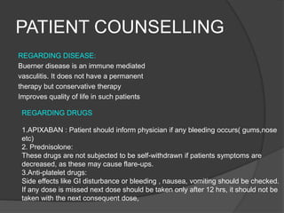 PATIENT COUNSELLING
REGARDING DISEASE:
Buerner disease is an immune mediated
vasculitis. It does not have a permanent
therapy but conservative therapy
Improves quality of life in such patients
REGARDING DRUGS
1.APIXABAN : Patient should inform physician if any bleeding occurs( gums,nose
etc)
2. Prednisolone:
These drugs are not subjected to be self-withdrawn if patients symptoms are
decreased, as these may cause flare-ups.
3.Anti-platelet drugs:
Side effects like GI disturbance or bleeding , nausea, vomiting should be checked.
If any dose is missed next dose should be taken only after 12 hrs, it should not be
taken with the next consequent dose,
 