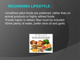 REGARDING LIFESTYLE :
•Unrefined plant foods are preferred, rather than on
animal products or highly refined foods
•Foods higher in dietary fiber must be included.
•Drink plenty of water, prefer olive oil and garlic
 