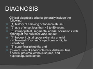 DIAGNOSIS
Clinical diagnostic criteria generally include the
following:
 (1) history of smoking or tobacco abuse;
 (2) age of onset less than 45 to 50 years;
 (3) intrapopliteal, segmental arterial occlusions with
sparing of the proximal vasculature;
 (4) frequent distal upper extremity arterial
involvement (Raynaud's syndrome or digital
ulceration);
 (5) superficial phlebitis; and
 (6) exclusion of arteriosclerosis, diabetes, true
arteritis, proximal embolic source, and
hypercoagulable states.
 