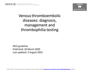 Venous thromboembolic
diseases: diagnosis,
management and
thrombophilia testing
© NICE 2021. All rights reserved. Subject to Notice of rights (https://www.nice.org.uk/terms-and-conditions#notice-of- rights).
NICE guideline
Published: 26 March 2020
Last updated: 2 August 2023
 