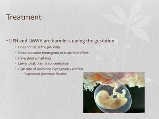 Treatment

• UFH and LMWH are harmless during the gestation
   • Does not cross the placenta
   • Does not cause teratogenic or toxic fetal effect.
   • Have shorter half-lives
   • Lower peak plasma concentration
   • High rate of clearance in pregnancy women
       • Augmented glomerular filtration
 
