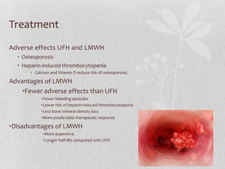 Treatment
Adverse effects UFH and LMWH
  • Osteoporosis
  • Heparin-induced thrombocytopenia
       • Calcium and Vitamin D reduce risk of osteoporosis.

Advantages of LMWH
    •Fewer adverse effects than UFH
            •Fewer bleeding episodes
            •Lower risk of heparin-induced thrombocytopenia
            •Less bone mineral density loss
            •More predictable therapeutic response

•Disadvantages of LMWH
             •More expensive
             •Longer half-life compared with UFH
 