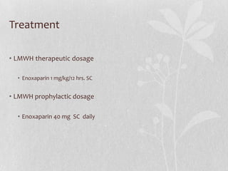 Treatment

• LMWH therapeutic dosage

  • Enoxaparin 1 mg/kg/12 hrs. SC


• LMWH prophylactic dosage

  • Enoxaparin 40 mg SC daily
 