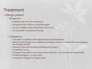 Treatment
• Allergic patient
   • Danaparoid
      •   Probably does not cross the placent
      •   Has long half-life without a reversible agent
      •   It is not available in the United States since 2002
      •   It is accessible in Canada and Europe


   • Fondaparinux
      • First option in patients with heparin-induced trobocitopenia
      • Binds to antithrombin III to facilitate its binding to factor X to inactivate it and stopping
        the clotting cascade.
      • Released intact and can keep inhibiting more factor X.
      • Its half-life is 17 hrs.
      • Cathegory B (studies in-vitro human show that does not cross placenta significantly
      • Profilaxis dosage is 2.5 mg SC daily
      • Therapeutic dosage is 5-10 mg SC daily
 