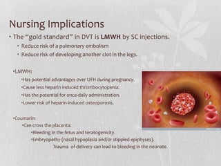 Nursing Implications
• The “gold standard” in DVT is LMWH by SC injections.
   • Reduce risk of a pulmonary embolism
   • Reduce risk of developing another clot in the legs.


 •LMWH:
    •Has potential advantages over UFH during pregnancy.
    •Cause less heparin induced thrombocytopenia.
    •Has the potential for once-daily administration.
    •Lower risk of heparin-induced osteoporosis.


 •Coumarin:
     •Can cross the placenta:
         •Bleeding in the fetus and teratogenicity.
         •Embryopathy (nasal hypoplasia and/or stippled epiphyses).
                    Trauma of delivery can lead to bleeding in the neonate.
 