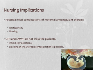 Nursing Implications
• Potential fetal complications of maternal anticoagulant therapy:

  • Teratogenicity
  • Bleeding


• UFH and LMWH do not cross the placenta.
  • Inhibit complications.
  • Bleeding at the uteroplacental junction is possible.
 