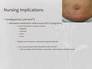 Nursing Implications
• Fondaparinux (ArixtraR)
  • Alternative medication used in acute DVT in pregnancy.
           • Advise the patient to report unusual
             • Bleeding
             • Itchiness
             • Rash
             • Fever

          • Platelet count must be monitored on regular intervals

          • It may cause asymptomatic elevation of AST and ALT
             • Fully reversible while having no association with increased bilirubin levels
 