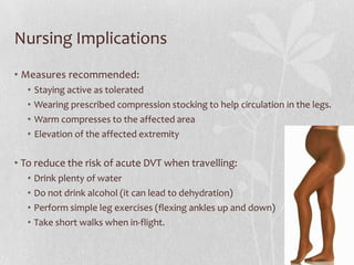Nursing Implications
• Measures recommended:
  •   Staying active as tolerated
  •   Wearing prescribed compression stocking to help circulation in the legs.
  •   Warm compresses to the affected area
  •   Elevation of the affected extremity

• To reduce the risk of acute DVT when travelling:
  •   Drink plenty of water
  •   Do not drink alcohol (it can lead to dehydration)
  •   Perform simple leg exercises (flexing ankles up and down)
  •   Take short walks when in-flight.
 