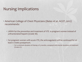 Nursing Implications

• American College of Chest Physicians (Bates et al. ACCP, 2012)
  recommends:

  • LMWH for the prevention and treatment of VTE in pregnant women instead of
    unfractionated heparin (Grade 1B).


  • For pregnant women with acute VTE, the anticoagulants will be continued for at
    least 6 weeks postpartum.
         • For a minimum duration of therapy of 3 months, compared with shorter durations of treatment
           (Grade 2C).
 